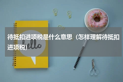 待抵扣进项税是什么意思（怎样理解待抵扣进项税）