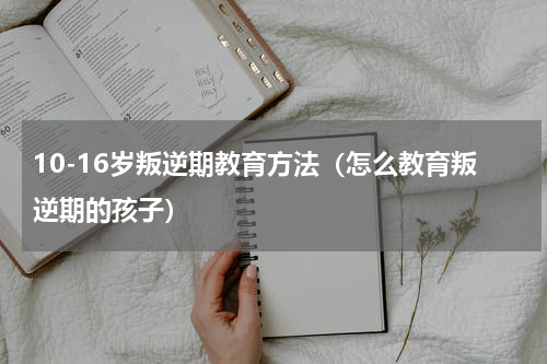 10-16岁叛逆期教育方法（怎么教育叛逆期的孩子）