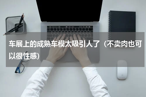 车展上的成熟车模太吸引人了（不卖肉也可以很性感）