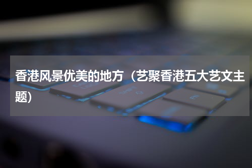 香港风景优美的地方（艺聚香港五大艺文主题）