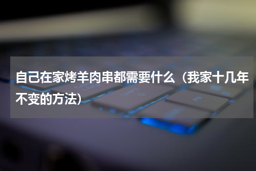 自己在家烤羊肉串都需要什么（我家十几年不变的方法）