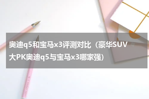 奥迪q5和宝马x3评测对比（豪华SUV大PK奥迪q5与宝马x3哪家强）