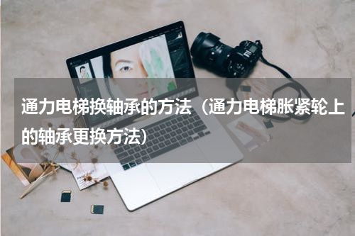 通力电梯换轴承的方法（通力电梯胀紧轮上的轴承更换方法）