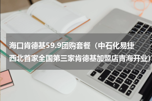 海口肯德基59.9团购套餐（中石化易捷西北首家全国第三家肯德基加盟店青海开业）