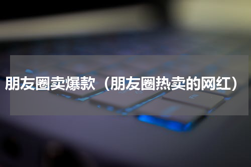 朋友圈卖爆款（朋友圈热卖的网红）