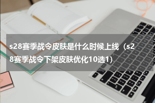 s28赛季战令皮肤是什么时候上线（s28赛季战令下架皮肤优化10选1）