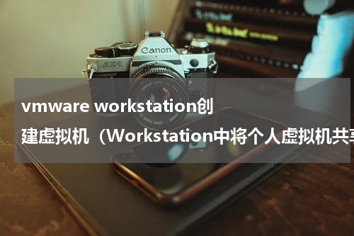 vmware workstation创建虚拟机（Workstation中将个人虚拟机共享给其他人使用的方法）