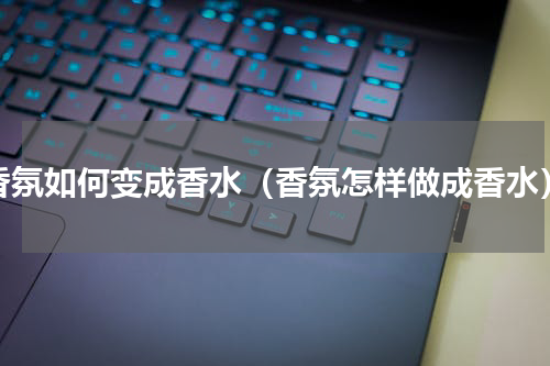香氛如何变成香水（香氛怎样做成香水）