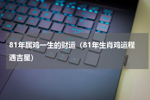 81年属鸡一生的财运（81年生肖鸡运程遇吉星）