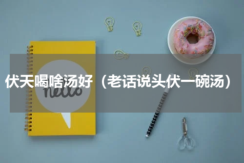 伏天喝啥汤好（老话说头伏一碗汤）