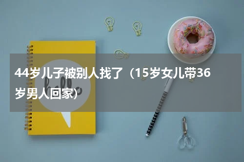 44岁儿子被别人找了（15岁女儿带36岁男人回家）