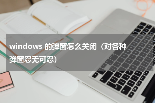 windows 的弹窗怎么关闭（对各种弹窗忍无可忍）