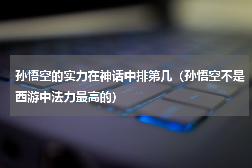 孙悟空的实力在神话中排第几（孙悟空不是西游中法力最高的）