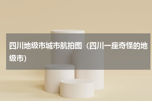 四川地级市城市航拍图（四川一座奇怪的地级市）