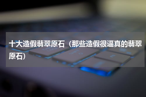 十大造假翡翠原石（那些造假很逼真的翡翠原石）