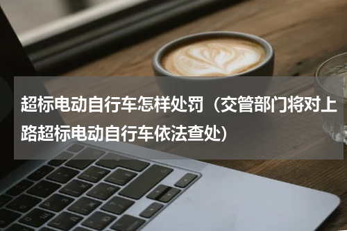 超标电动自行车怎样处罚（交管部门将对上路超标电动自行车依法查处）