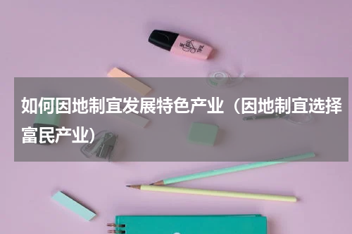 如何因地制宜发展特色产业（因地制宜选择富民产业）