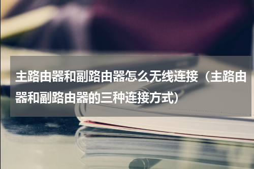 主路由器和副路由器怎么无线连接（主路由器和副路由器的三种连接方式）