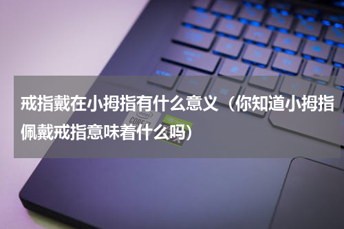戒指戴在小拇指有什么意义（你知道小拇指佩戴戒指意味着什么吗）