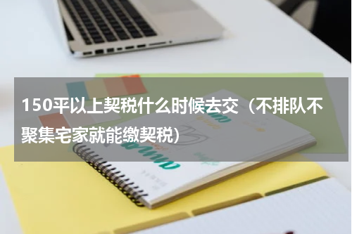 150平以上契税什么时候去交（不排队不聚集宅家就能缴契税）