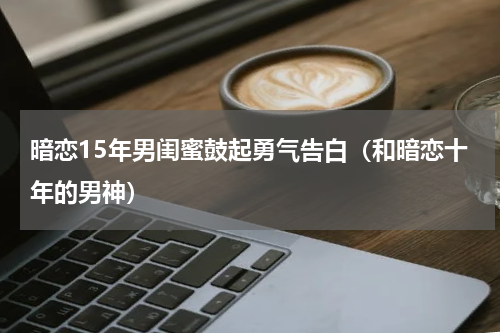 暗恋15年男闺蜜鼓起勇气告白（和暗恋十年的男神）