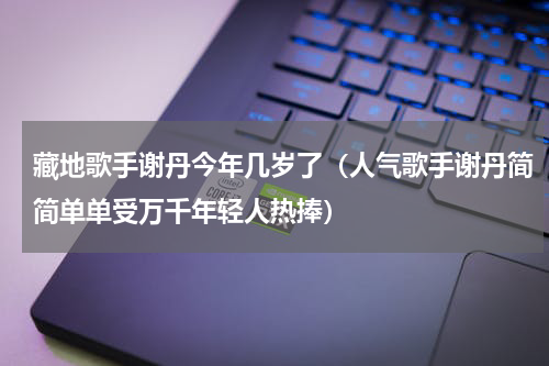 藏地歌手谢丹今年几岁了（人气歌手谢丹简简单单受万千年轻人热捧）