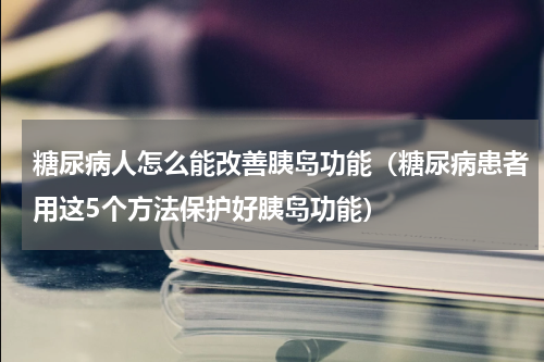 糖尿病人怎么能改善胰岛功能（糖尿病患者用这5个方法保护好胰岛功能）
