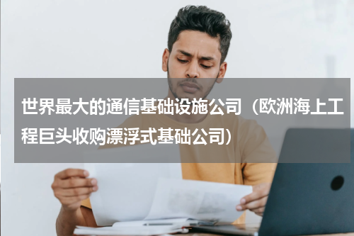 世界最大的通信基础设施公司（欧洲海上工程巨头收购漂浮式基础公司）