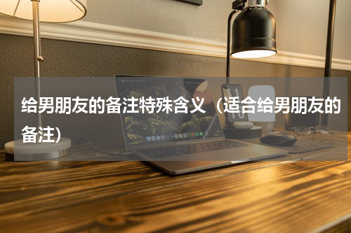 给男朋友的备注特殊含义（适合给男朋友的备注）