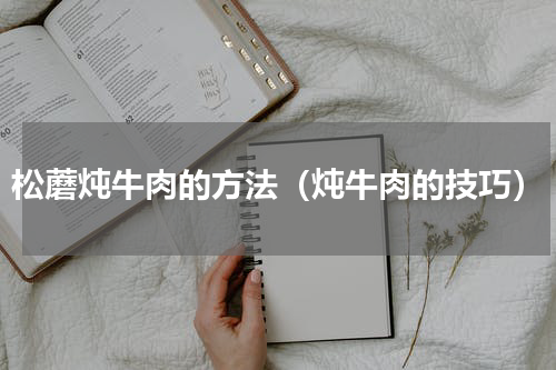 松蘑炖牛肉的方法（炖牛肉的技巧）