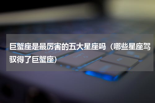 巨蟹座是最厉害的五大星座吗（哪些星座驾驭得了巨蟹座）