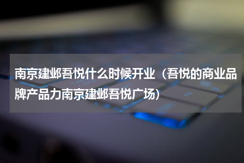 南京建邺吾悦什么时候开业（吾悦的商业品牌产品力南京建邺吾悦广场）