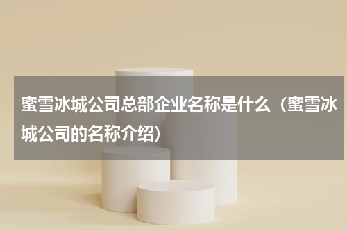 蜜雪冰城公司总部企业名称是什么（蜜雪冰城公司的名称介绍）