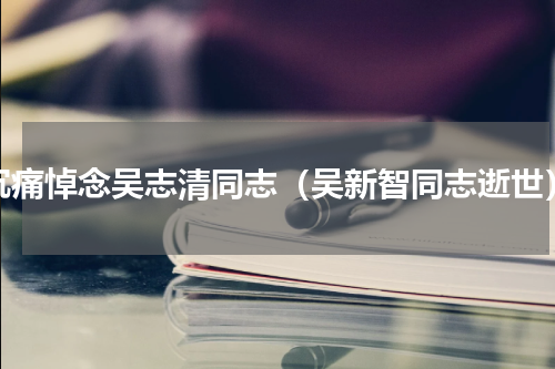 沉痛悼念吴志清同志（吴新智同志逝世）