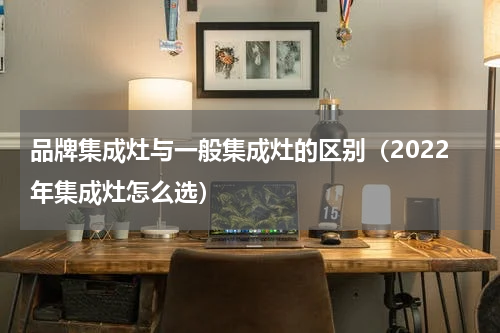 品牌集成灶与一般集成灶的区别（2022年集成灶怎么选）