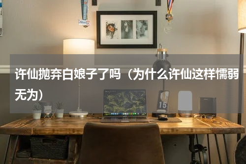 许仙抛弃白娘子了吗（为什么许仙这样懦弱无为）