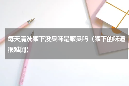 每天清洗腋下没臭味是腋臭吗（腋下的味道很难闻）