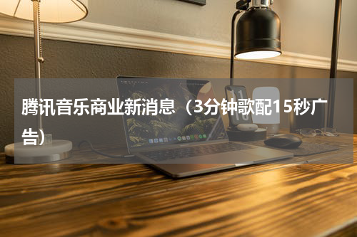 腾讯音乐商业新消息（3分钟歌配15秒广告）