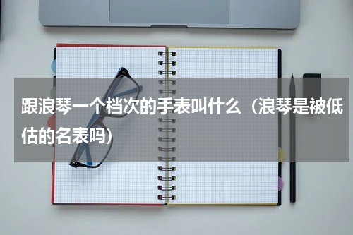 跟浪琴一个档次的手表叫什么（浪琴是被低估的名表吗）