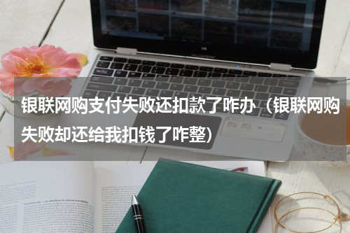银联网购支付失败还扣款了咋办（银联网购失败却还给我扣钱了咋整）
