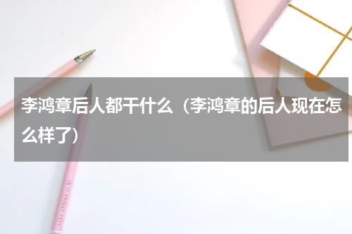 李鸿章后人都干什么（李鸿章的后人现在怎么样了）