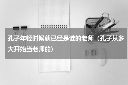 孔子年轻时候就已经是谁的老师（孔子从多大开始当老师的）