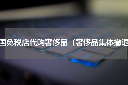 韩国免税店代购奢侈品（奢侈品集体撤退）