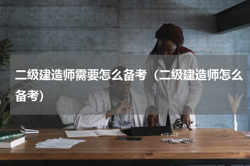 二级建造师需要怎么备考（二级建造师怎么备考）