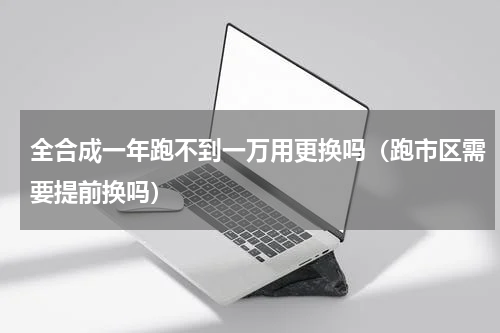 全合成一年跑不到一万用更换吗（跑市区需要提前换吗）