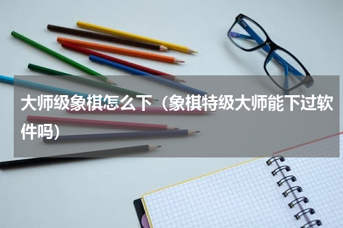 大师级象棋怎么下（象棋特级大师能下过软件吗）