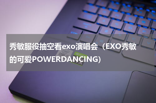 秀敏服役抽空看exo演唱会（EXO秀敏的可爱POWERDANCING）