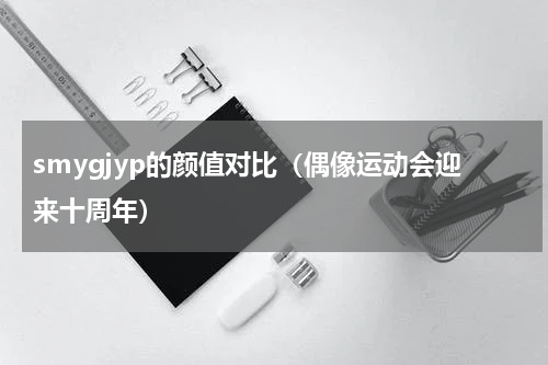 smygjyp的颜值对比（偶像运动会迎来十周年）