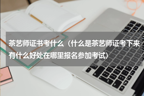 茶艺师证书考什么（什么是茶艺师证考下来有什么好处在哪里报名参加考试）