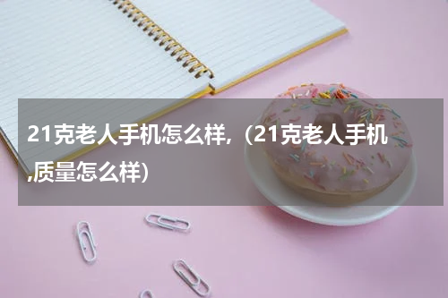 21克老人手机怎么样,（21克老人手机,质量怎么样）
